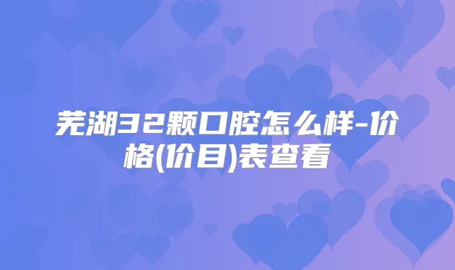 芜湖32颗口腔怎么样-价格(价目)表查看