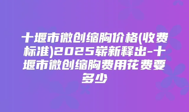 十堰市微创缩胸价格(收费标准)2025崭新释出-十堰市微创缩胸费用花费要多少