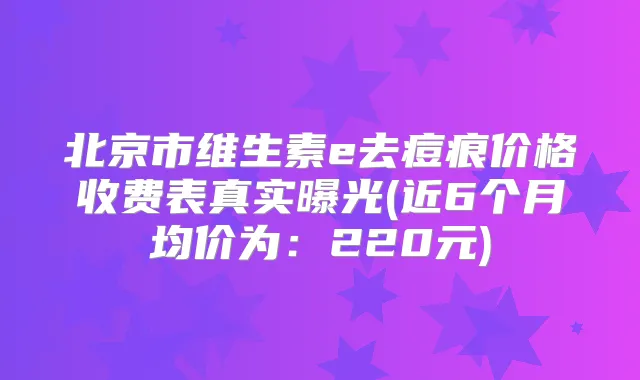 北京市维生素e去痘痕价格收费表真实曝光(近6个月均价为:220元)