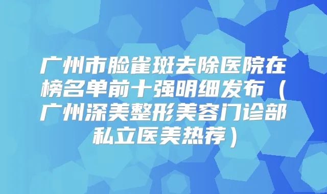 广州市脸雀斑去除医院在榜名单前十强明细发布（广州深美整形美容门诊部私立医美热荐）