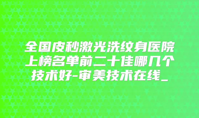 全国皮秒激光洗纹身医院上榜名单前二十佳哪几个技术好-审美技术在线_