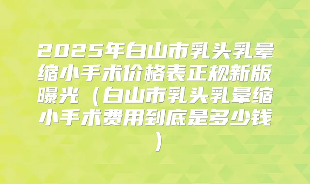 2025年白山市乳头乳晕缩小手术价格表正规新版曝光(白山市乳头乳晕缩小手术费用到底是多少钱)