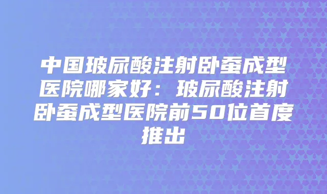 中国玻尿酸注射卧蚕成型医院哪家好:玻尿酸注射卧蚕成型医院前50位首度推出