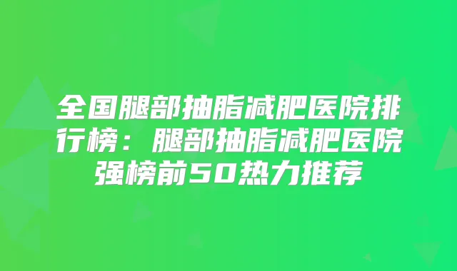 全国腿部抽脂减肥医院排行榜:腿部抽脂减肥医院强榜前50热力推荐