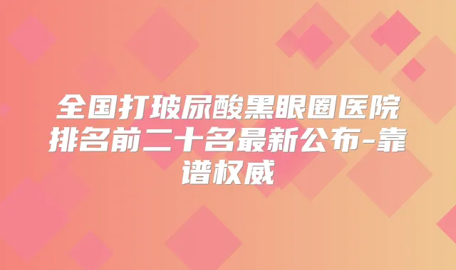 全国打玻尿酸黑眼圈医院排名前二十名新公布-靠谱