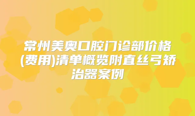 常州美奥口腔门诊部价格(费用)清单概览附直丝弓矫治器案例