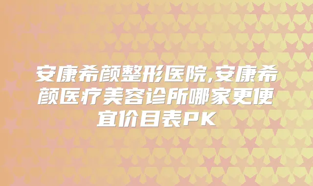 安康希颜整形医院,安康希颜医疗美容诊所哪家更便宜价目表PK