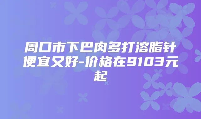周口市下巴肉多打溶脂针便宜又好-价格在9103元起