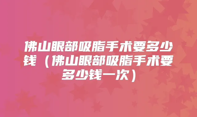 佛山眼部吸脂手术要多少钱(佛山眼部吸脂手术要多少钱一次)