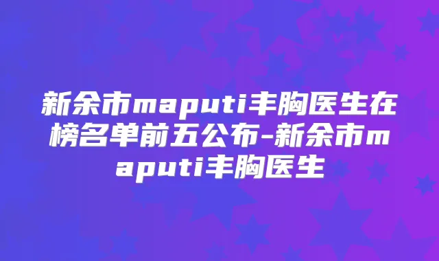 新余市maputi丰胸医生在榜名单前五公布-新余市maputi丰胸医生
