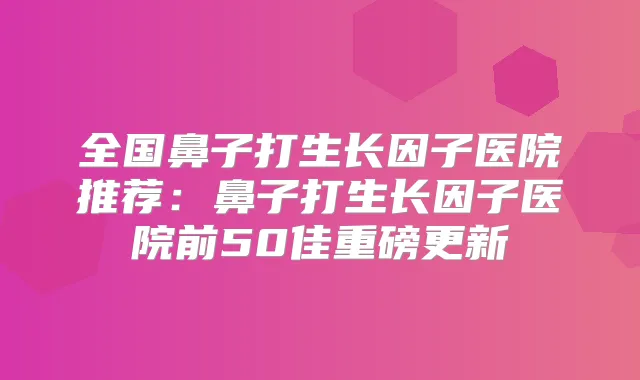 全国鼻子打生长因子医院推荐：鼻子打生长因子医院前50佳重磅更新