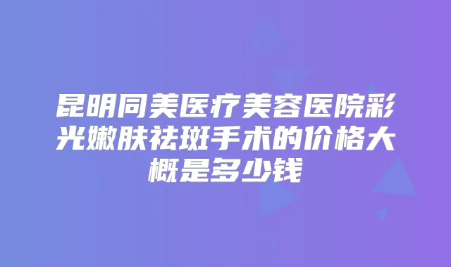 昆明同美医疗美容医院彩光嫩肤祛斑手术的价格大概是多少钱