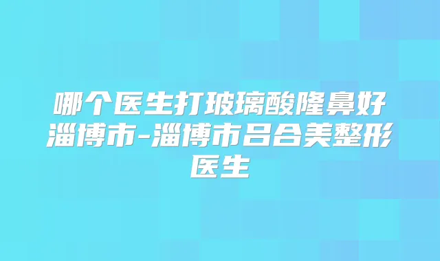 哪个医生打玻璃酸隆鼻好淄博市-淄博市吕合美整形医生