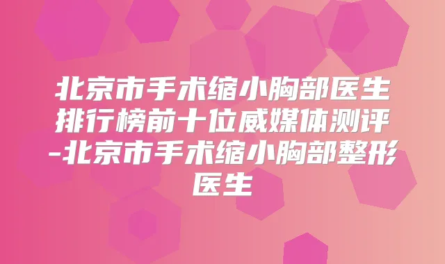 北京市手术缩小胸部医生排行榜前十位威媒体测评-北京市手术缩小胸部整形医生