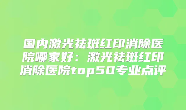 国内激光祛斑红印消除医院哪家好:激光祛斑红印消除医院top50专业点评