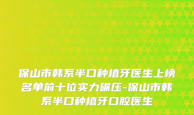 保山市韩系半口种植牙医生上榜名单前十位实力碾压-保山市韩系半口种植牙口腔医生