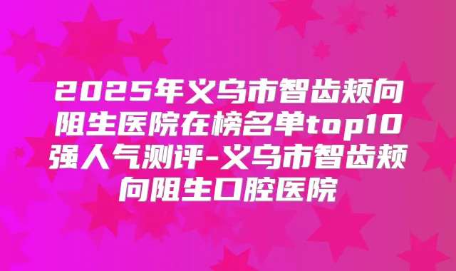 2025年义乌市智齿颊向阻生医院在榜名单top10强人气测评-义乌市智齿颊向阻生口腔医院