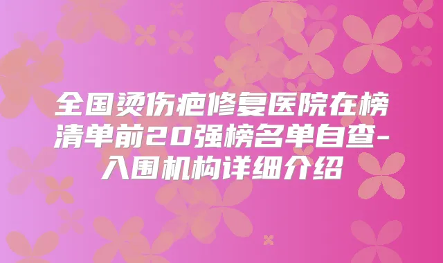 全国烫伤疤修复医院在榜清单前20强榜名单自查-入围机构详细介绍