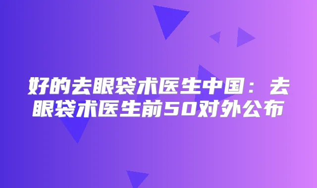好的去眼袋术医生中国:去眼袋术医生前50对外公布