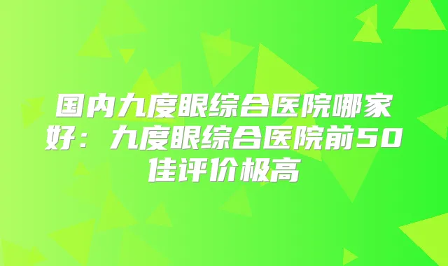 国内九度眼综合医院哪家好:九度眼综合医院前50佳评价极高