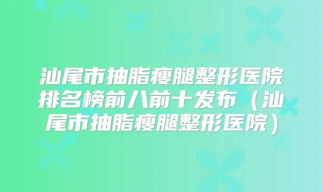 汕尾市抽脂瘦腿整形医院排名榜前八前十发布（汕尾市抽脂瘦腿整形医院）