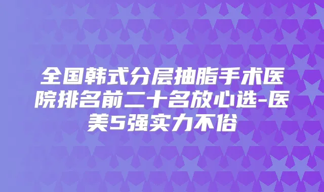 全国韩式分层抽脂手术医院排名前二十名放心选-医美5强实力不俗
