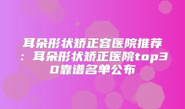 耳朵形状矫正容医院推荐：耳朵形状矫正医院top30靠谱名单公布