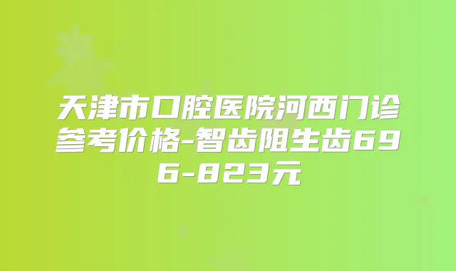 天津市口腔医院河西门诊参考价格-智齿阻生齿696-823元