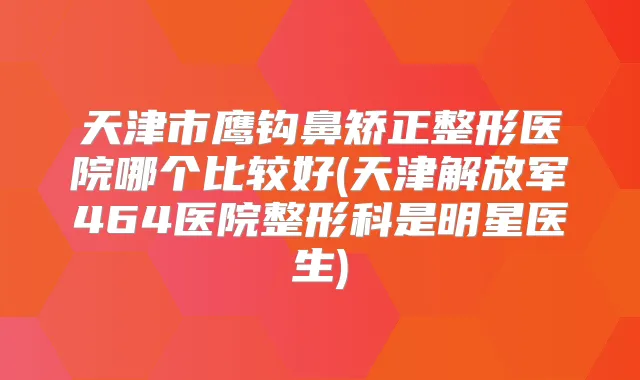 天津市鹰钩鼻矫正整形医院哪个比较好(天津解放军464医院整形科是明星医生)