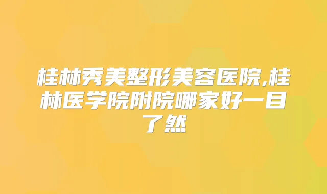 桂林秀美整形美容医院,桂林医学院附院哪家好一目了然