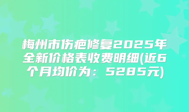 梅州市伤疤修复2025年全新价格表收费明细(近6个月均价为:5285元)