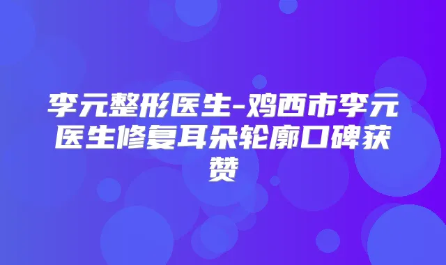 李元整形医生-鸡西市李元医生修复耳朵轮廓口碑获赞