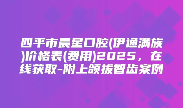 四平市晨星口腔(伊通满族)价格表(费用)2025,在线获取-附上颌拔智齿案例