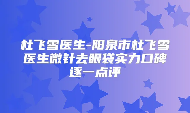 杜飞雪医生-阳泉市杜飞雪医生微针去眼袋实力口碑逐一点评
