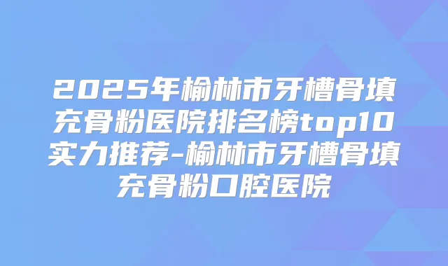 2025年榆林市牙槽骨填充骨粉医院排名榜top10实力推荐-榆林市牙槽骨填充骨粉口腔医院