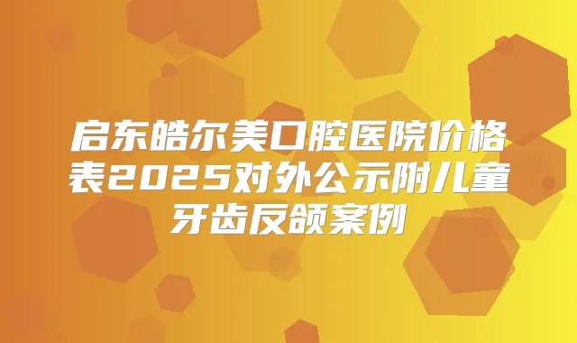 启东皓尔美口腔医院价格表2025对外公示附儿童牙齿反颌案例