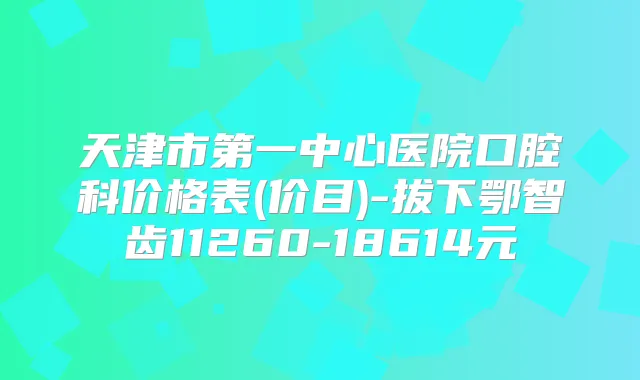 天津市第一中心医院口腔科价格表(价目)-拔下鄂智齿11260-18614元