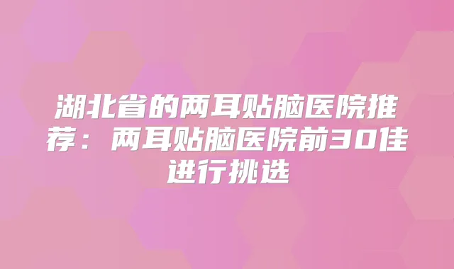 湖北省的两耳贴脑医院推荐:两耳贴脑医院前30佳进行挑选