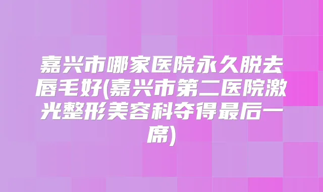 嘉兴市哪家医院永久脱去唇毛好(嘉兴市第二医院激光整形美容科夺得后一席)