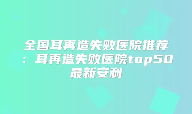 全国耳再造失败医院推荐:耳再造失败医院top50新安利