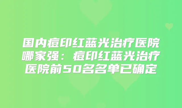 国内痘印红蓝光医院哪家强:痘印红蓝光医院前50名名单已确定