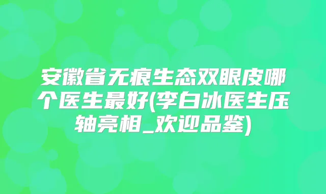 安徽省无痕生态双眼皮哪个医生好(李白冰医生压轴亮相_欢迎品鉴)