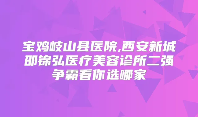 宝鸡岐山县医院,西安新城邵锦弘医疗美容诊所二强争霸看你选哪家
