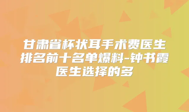 甘肃省杯状耳手术费医生排名前十名单爆料-钟书霞医生选择的多