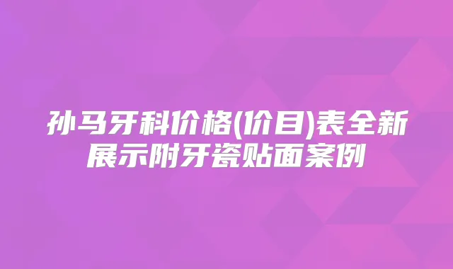 孙马牙科价格(价目)表全新展示附牙瓷贴面案例