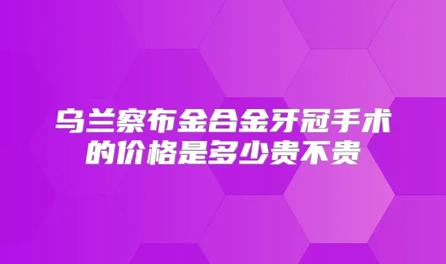 乌兰察布金合金牙冠手术的价格是多少贵不贵