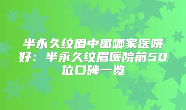 半永久纹眉中国哪家医院好:半永久纹眉医院前50位口碑一览