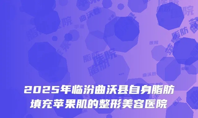 2025年临汾曲沃县自身脂肪填充苹果肌的整形美容医院