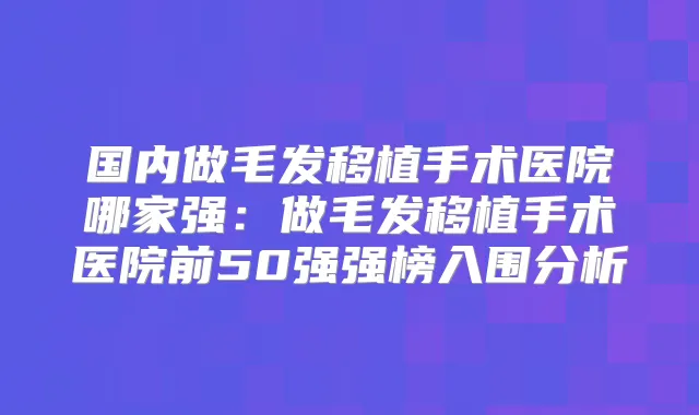 国内做毛发移植手术医院哪家强:做毛发移植手术医院前50强强榜入围分析