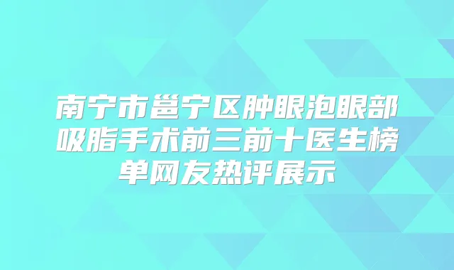 南宁市邕宁区肿眼泡眼部吸脂手术前三前十医生榜单网友热评展示